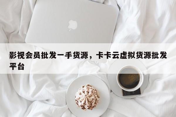 影视会员批发一手货源，卡卡云虚拟货源批发平台